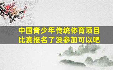 中国青少年传统体育项目比赛报名了没参加可以吧