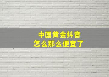 中国黄金抖音怎么那么便宜了