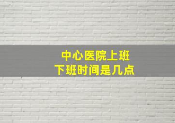 中心医院上班下班时间是几点