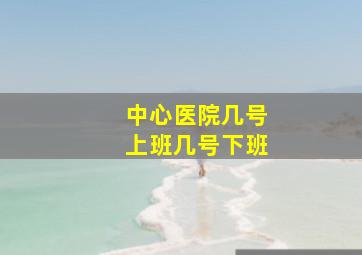 中心医院几号上班几号下班