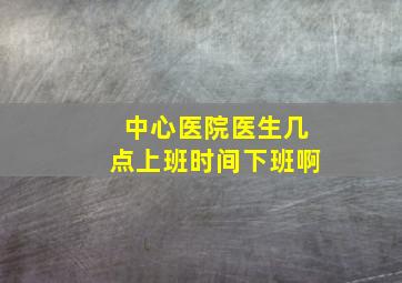 中心医院医生几点上班时间下班啊