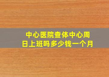 中心医院查体中心周日上班吗多少钱一个月