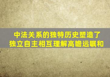 中法关系的独特历史塑造了独立自主相互理解高瞻远瞩和