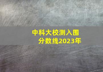 中科大校测入围分数线2023年