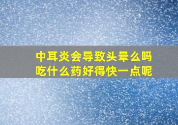 中耳炎会导致头晕么吗吃什么药好得快一点呢