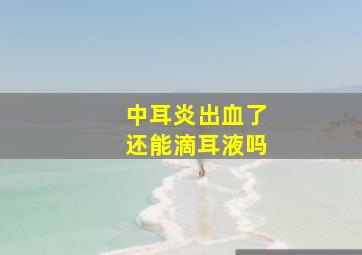 中耳炎出血了还能滴耳液吗