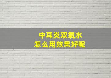 中耳炎双氧水怎么用效果好呢