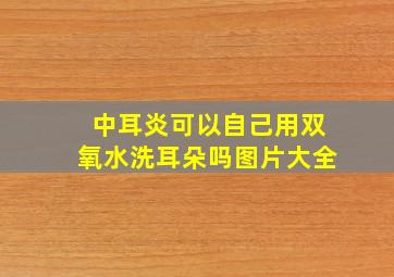 中耳炎可以自己用双氧水洗耳朵吗图片大全