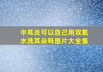 中耳炎可以自己用双氧水洗耳朵吗图片大全集