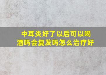 中耳炎好了以后可以喝酒吗会复发吗怎么治疗好