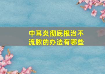 中耳炎彻底根治不流脓的办法有哪些