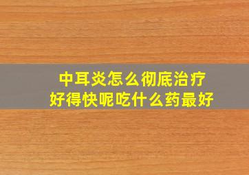 中耳炎怎么彻底治疗好得快呢吃什么药最好