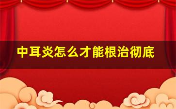 中耳炎怎么才能根治彻底