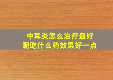 中耳炎怎么治疗最好呢吃什么药效果好一点