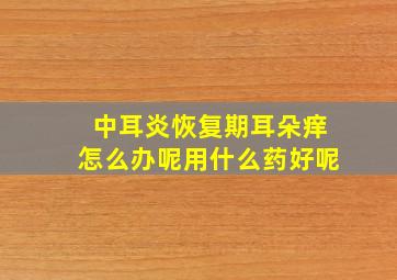 中耳炎恢复期耳朵痒怎么办呢用什么药好呢