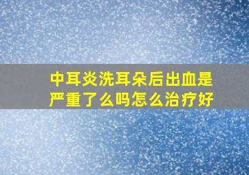 中耳炎洗耳朵后出血是严重了么吗怎么治疗好