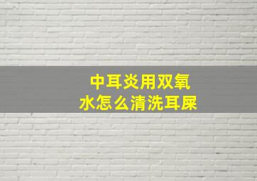 中耳炎用双氧水怎么清洗耳屎