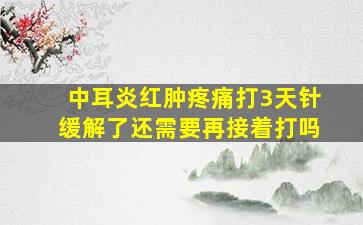 中耳炎红肿疼痛打3天针缓解了还需要再接着打吗