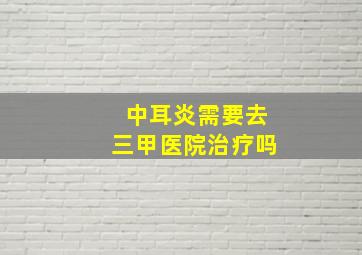 中耳炎需要去三甲医院治疗吗