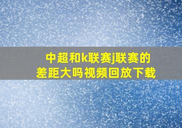 中超和k联赛j联赛的差距大吗视频回放下载