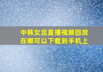 中韩女足直播视频回放在哪可以下载到手机上