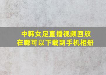 中韩女足直播视频回放在哪可以下载到手机相册