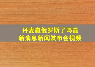 丹麦赢俄罗斯了吗最新消息新闻发布会视频