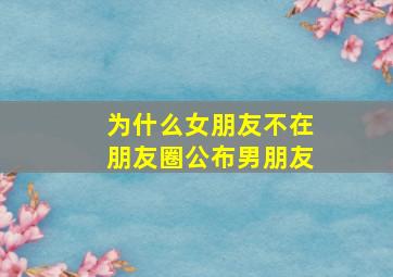 为什么女朋友不在朋友圈公布男朋友