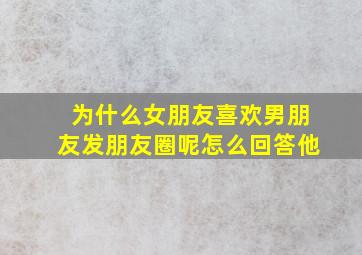 为什么女朋友喜欢男朋友发朋友圈呢怎么回答他