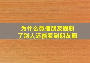 为什么微信朋友圈删了别人还能看到朋友圈