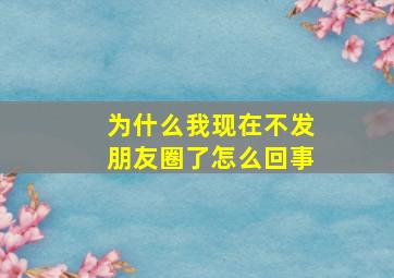 为什么我现在不发朋友圈了怎么回事