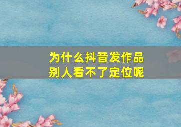 为什么抖音发作品别人看不了定位呢