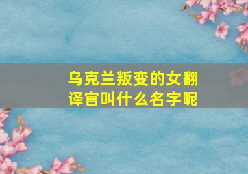 乌克兰叛变的女翻译官叫什么名字呢