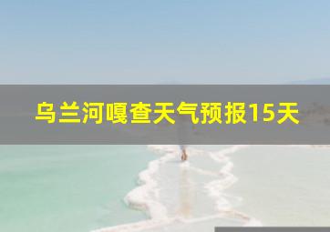 乌兰河嘎查天气预报15天