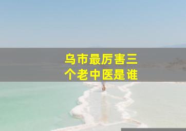 乌市最厉害三个老中医是谁