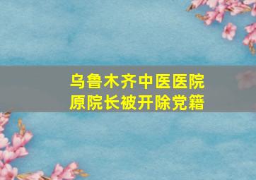 乌鲁木齐中医医院原院长被开除党籍