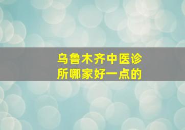 乌鲁木齐中医诊所哪家好一点的