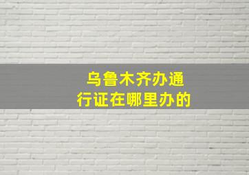 乌鲁木齐办通行证在哪里办的