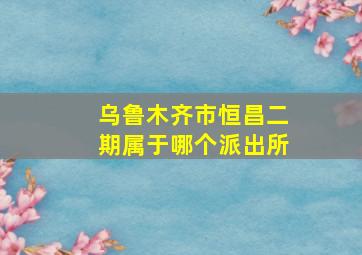 乌鲁木齐市恒昌二期属于哪个派出所