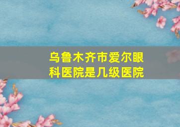 乌鲁木齐市爱尔眼科医院是几级医院