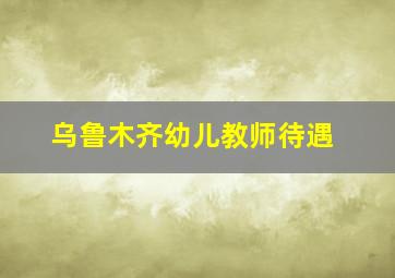 乌鲁木齐幼儿教师待遇