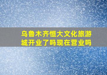 乌鲁木齐恒大文化旅游城开业了吗现在营业吗