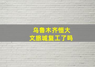 乌鲁木齐恒大文旅城复工了吗