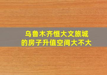 乌鲁木齐恒大文旅城的房子升值空间大不大