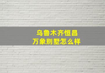 乌鲁木齐恒昌万象别墅怎么样