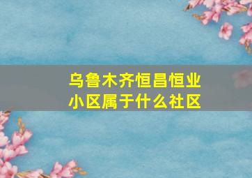 乌鲁木齐恒昌恒业小区属于什么社区