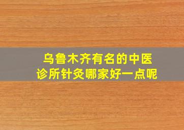 乌鲁木齐有名的中医诊所针灸哪家好一点呢