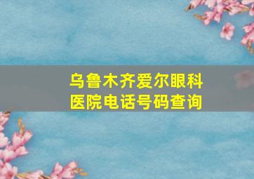 乌鲁木齐爱尔眼科医院电话号码查询