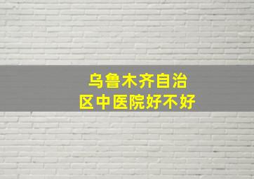 乌鲁木齐自治区中医院好不好