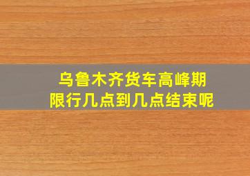 乌鲁木齐货车高峰期限行几点到几点结束呢